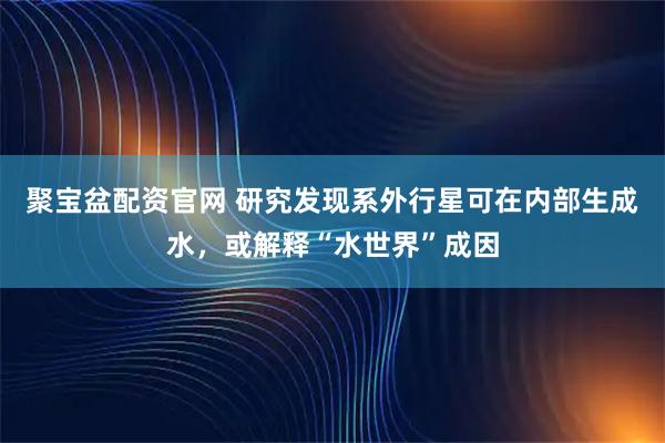 聚宝盆配资官网 研究发现系外行星可在内部生成水，或解释“水世界”成因