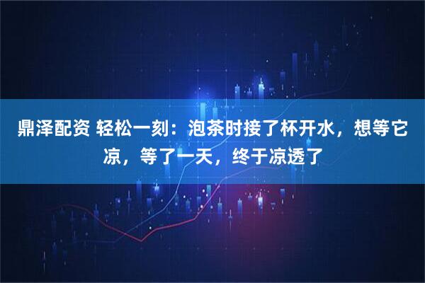 鼎泽配资 轻松一刻：泡茶时接了杯开水，想等它凉，等了一天，终于凉透了