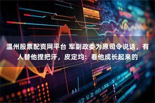 温州股票配资网平台 军副政委为原司令说话，有人替他捏把汗，皮定均：看他成长起来的