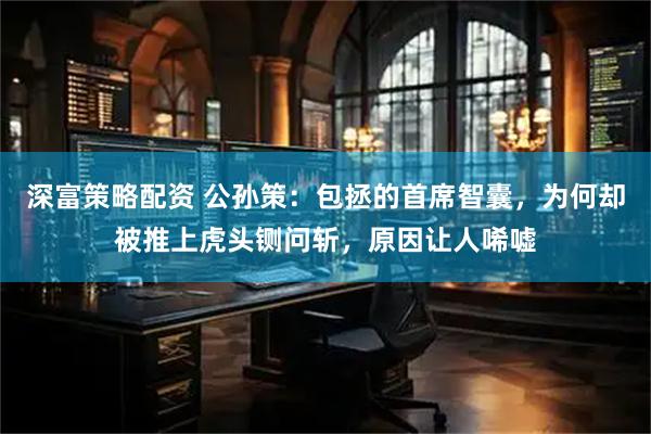深富策略配资 公孙策：包拯的首席智囊，为何却被推上虎头铡问斩，原因让人唏嘘