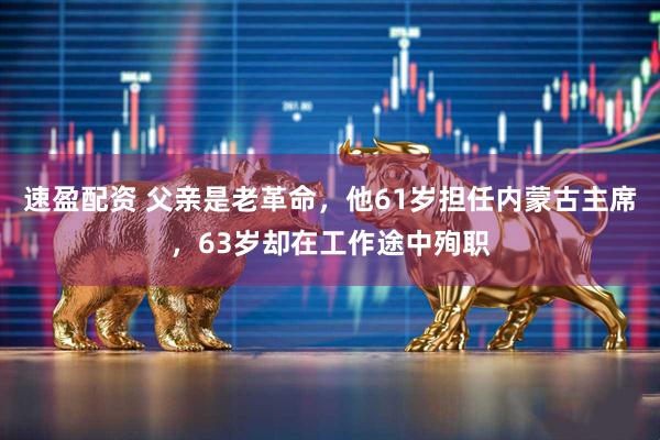 速盈配资 父亲是老革命，他61岁担任内蒙古主席，63岁却在工作途中殉职