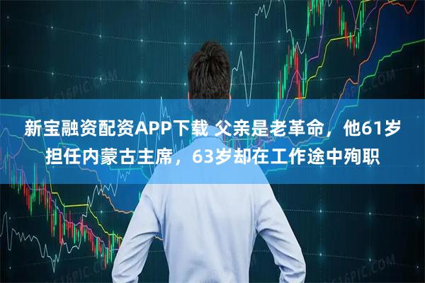 新宝融资配资APP下载 父亲是老革命，他61岁担任内蒙古主席，63岁却在工作途中殉职