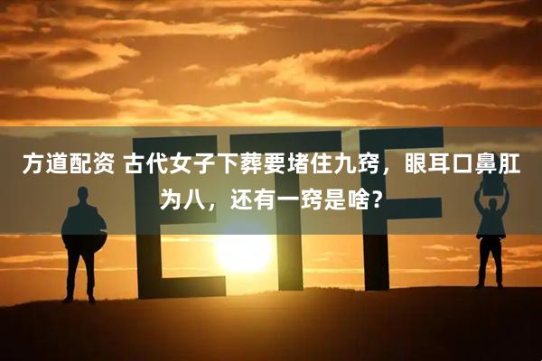 方道配资 古代女子下葬要堵住九窍，眼耳口鼻肛为八，还有一窍是啥？