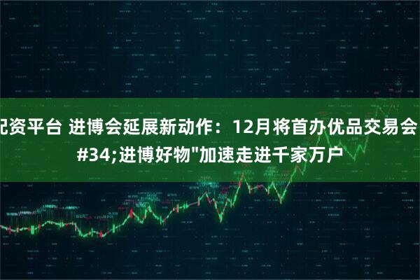 爱配资平台 进博会延展新动作：12月将首办优品交易会，"进博好物"加速走进千家万户