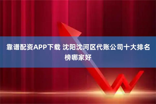 靠谱配资APP下载 沈阳沈河区代账公司十大排名榜哪家好