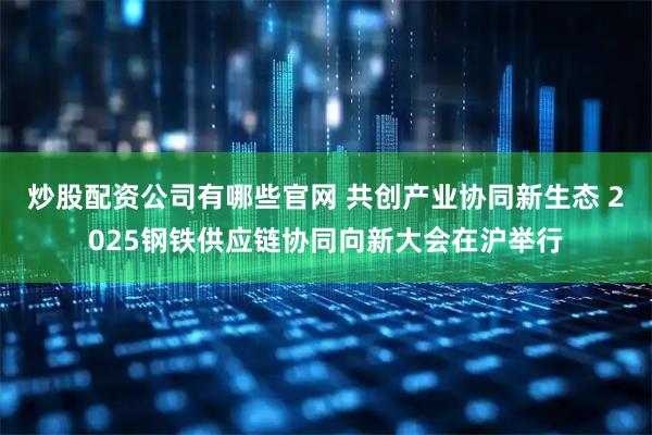 炒股配资公司有哪些官网 共创产业协同新生态 2025钢铁供应链协同向新大会在沪举行
