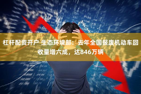 杠杆配资开户 生态环境部：去年全国报废机动车回收量增六成，达846万辆