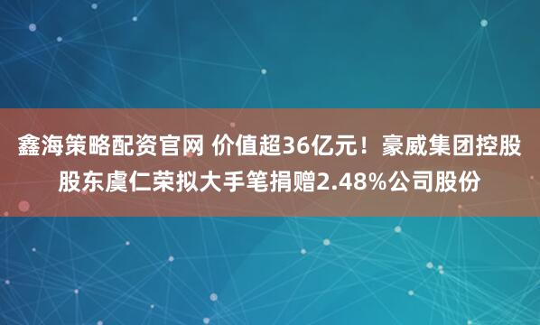 鑫海策略配资官网 价值超36亿元！豪威集团控股股东虞仁荣拟大手笔捐赠2.48%公司股份