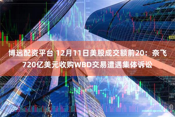 博远配资平台 12月11日美股成交额前20：奈飞720亿美元收购WBD交易遭遇集体诉讼