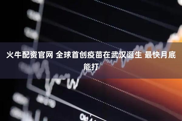 火牛配资官网 全球首创疫苗在武汉诞生 最快月底能打