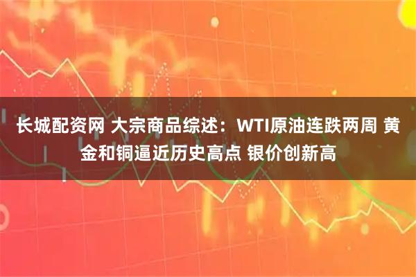 长城配资网 大宗商品综述：WTI原油连跌两周 黄金和铜逼近历史高点 银价创新高