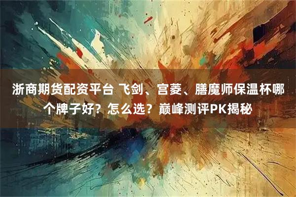 浙商期货配资平台 飞剑、宫菱、膳魔师保温杯哪个牌子好？怎么选？巅峰测评PK揭秘