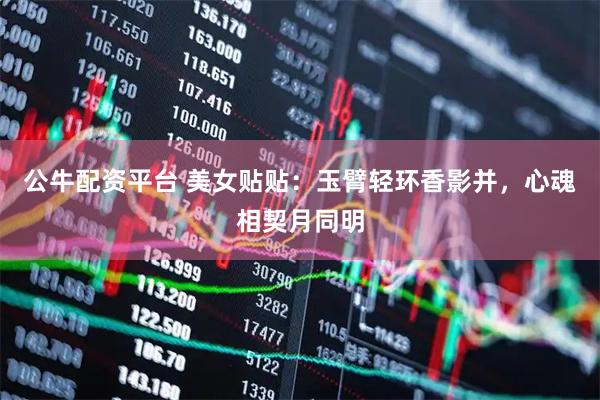 公牛配资平台 美女贴贴：玉臂轻环香影并，心魂相契月同明
