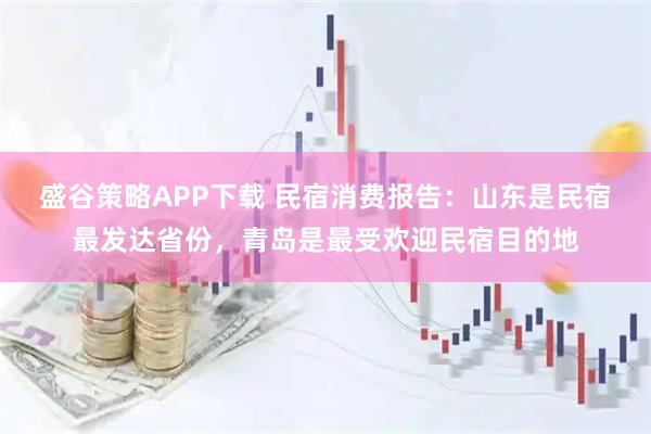 盛谷策略APP下载 民宿消费报告：山东是民宿最发达省份，青岛是最受欢迎民宿目的地
