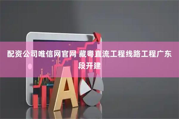 配资公司唯信网官网 藏粤直流工程线路工程广东段开建