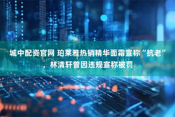 城中配资官网 珀莱雅热销精华面霜宣称“抗老”，林清轩曾因违规宣称被罚