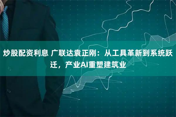 炒股配资利息 广联达袁正刚：从工具革新到系统跃迁，产业AI重塑建筑业
