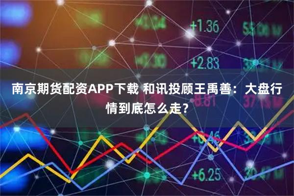 南京期货配资APP下载 和讯投顾王禹善：大盘行情到底怎么走？