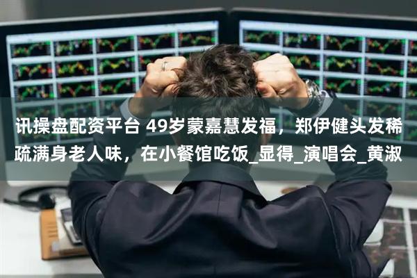 讯操盘配资平台 49岁蒙嘉慧发福，郑伊健头发稀疏满身老人味，在小餐馆吃饭_显得_演唱会_黄淑
