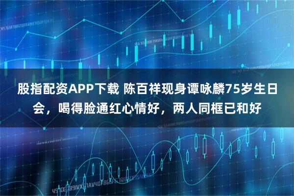 股指配资APP下载 陈百祥现身谭咏麟75岁生日会，喝得脸通红心情好，两人同框已和好