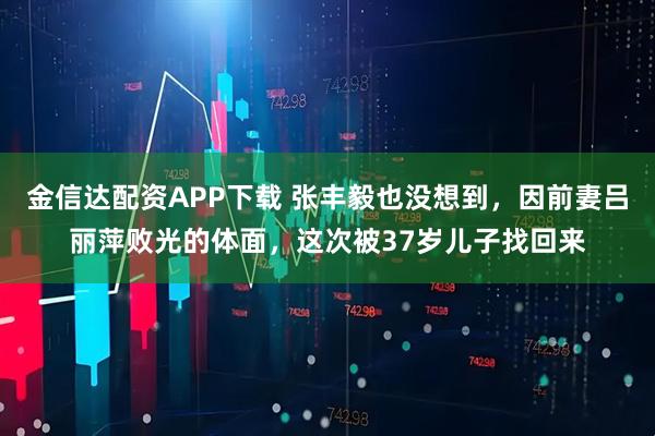 金信达配资APP下载 张丰毅也没想到，因前妻吕丽萍败光的体面，这次被37岁儿子找回来