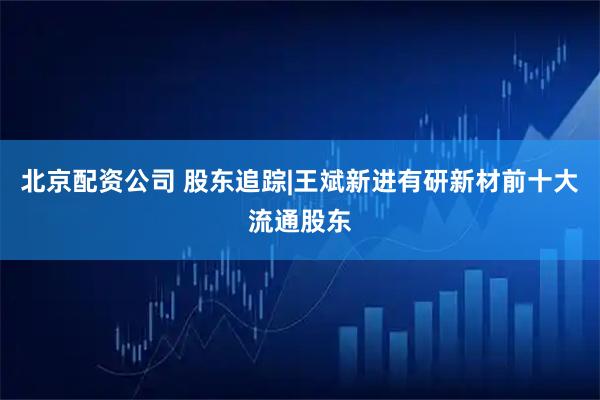 北京配资公司 股东追踪|王斌新进有研新材前十大流通股东