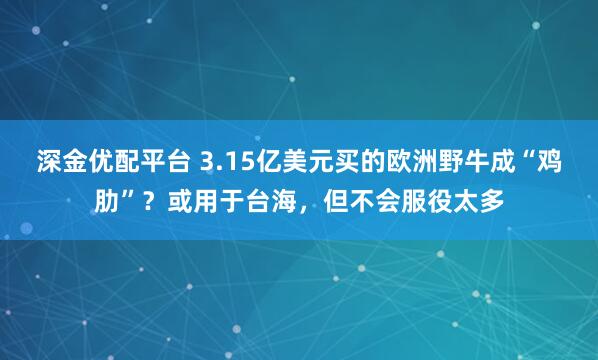 深金优配平台 3.15亿美元买的欧洲野牛成“鸡肋”？或用于台海，但不会服役太多