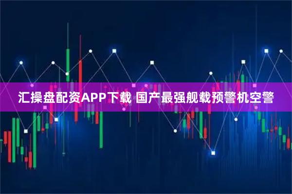 汇操盘配资APP下载 国产最强舰载预警机空警