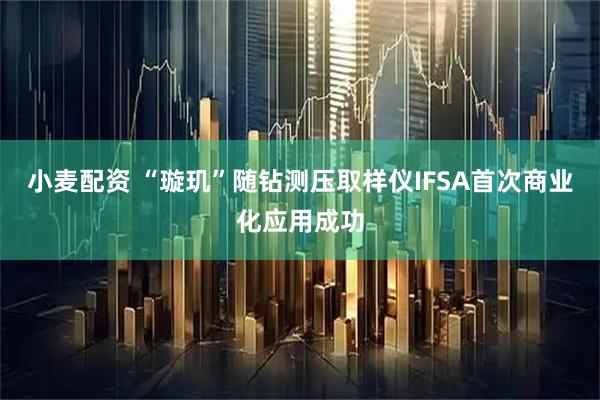 小麦配资 “璇玑”随钻测压取样仪IFSA首次商业化应用成功