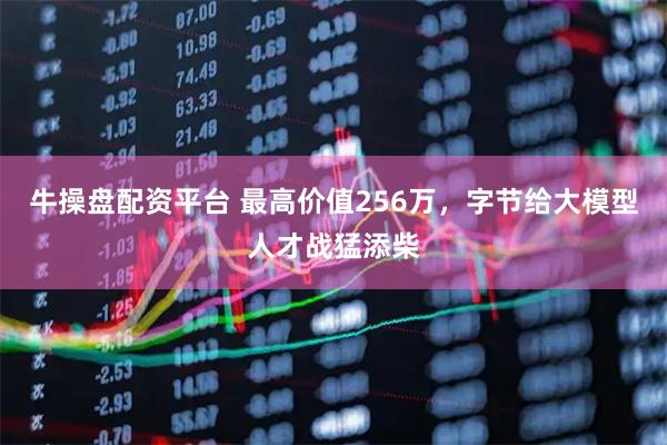 牛操盘配资平台 最高价值256万，字节给大模型人才战猛添柴