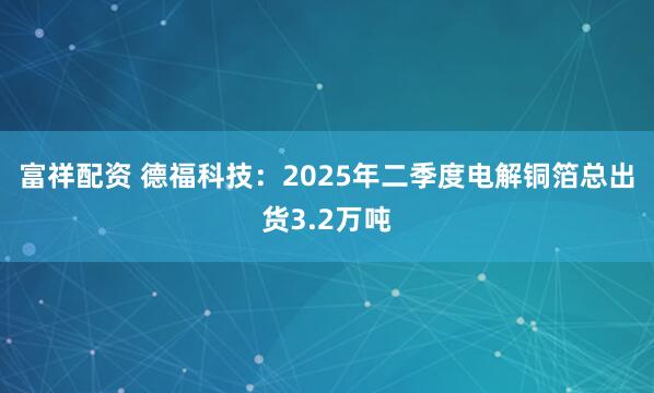 富祥配资 德福科技：2025年二季度电解铜箔总出货3.2万吨