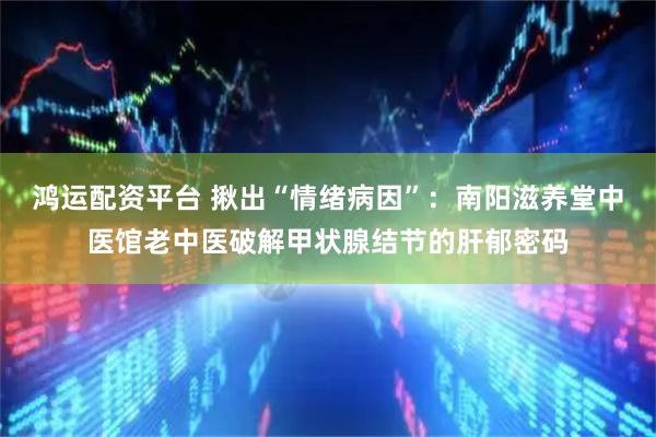 鸿运配资平台 揪出“情绪病因”：南阳滋养堂中医馆老中医破解甲状腺结节的肝郁密码