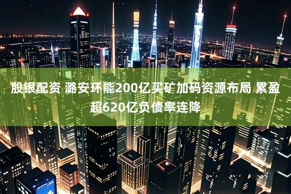 股银配资 潞安环能200亿买矿加码资源布局 累盈超620亿负债率连降